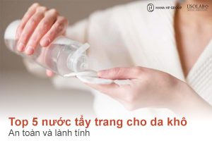 Top 5 nước tẩy trang cho da khô nên dùng: an toàn và lành tính